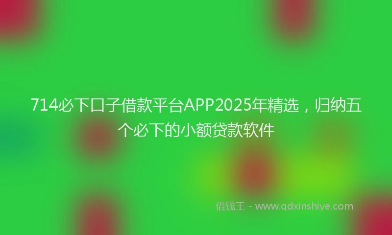 714必下口子借款平台APP2025年精选，归纳五个必下的小额贷款软件