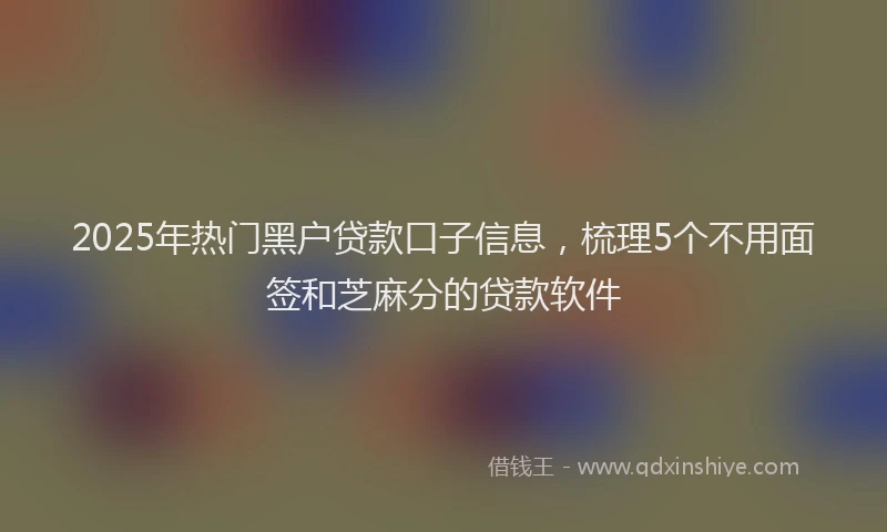 2025年热门黑户贷款口子信息，梳理5个不用面签和芝麻分的贷款软件