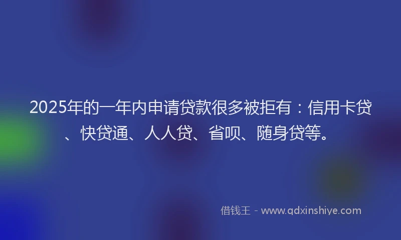 2025年的一年内申请贷款很多被拒有：信用卡贷、快贷通、人人贷、省呗、随身贷等。