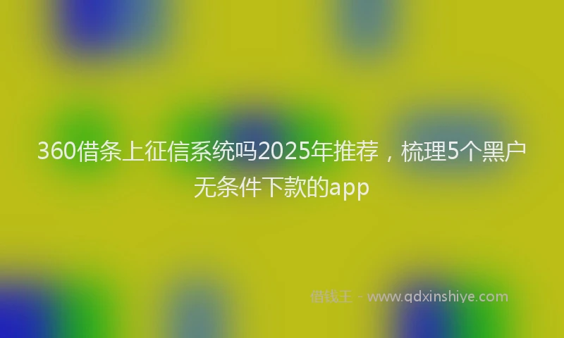 360借条上征信系统吗2025年推荐，梳理5个黑户无条件下款的app