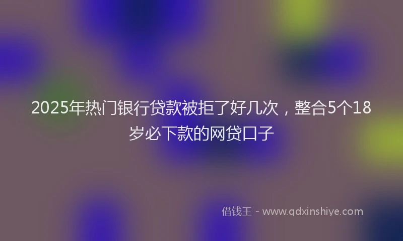2025年热门银行贷款被拒了好几次，整合5个18岁必下款的网贷口子