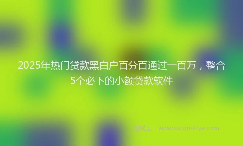 2025年热门贷款黑白户百分百通过一百万，整合5个必下的小额贷款软件