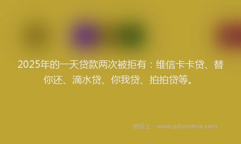 2025年的一天贷款两次被拒有：维信卡卡贷、替你还、滴水贷、你我贷、拍拍贷等。