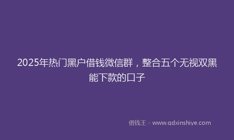 2025年热门黑户借钱微信群，整合五个无视双黑能下款的口子