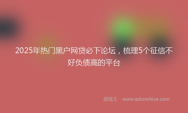 2025年热门黑户网贷必下论坛，梳理5个征信不好负债高的平台