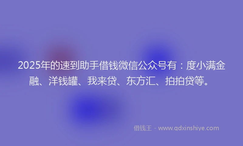 2025年的速到助手借钱微信公众号有：度小满金融、洋钱罐、我来贷、东方汇、拍拍贷等。