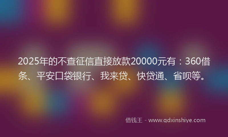 2025年的不查征信直接放款20000元有：360借条、平安口袋银行、我来贷、快贷通、省呗等。
