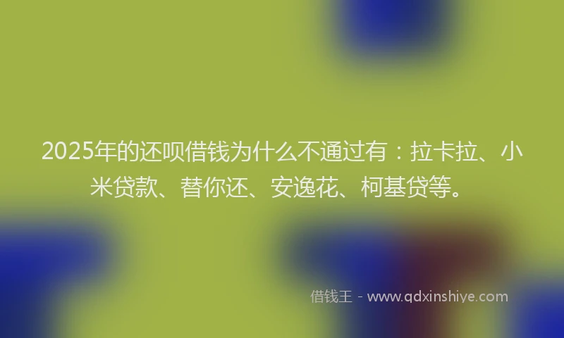 2025年的还呗借钱为什么不通过有：拉卡拉、小米贷款、替你还、安逸花、柯基贷等。