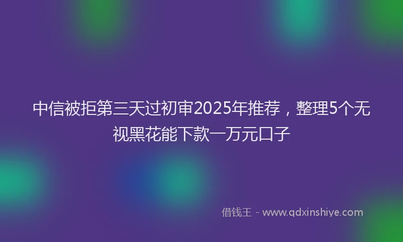 中信被拒第三天过初审2025年推荐，整理5个无视黑花能下款一万元口子