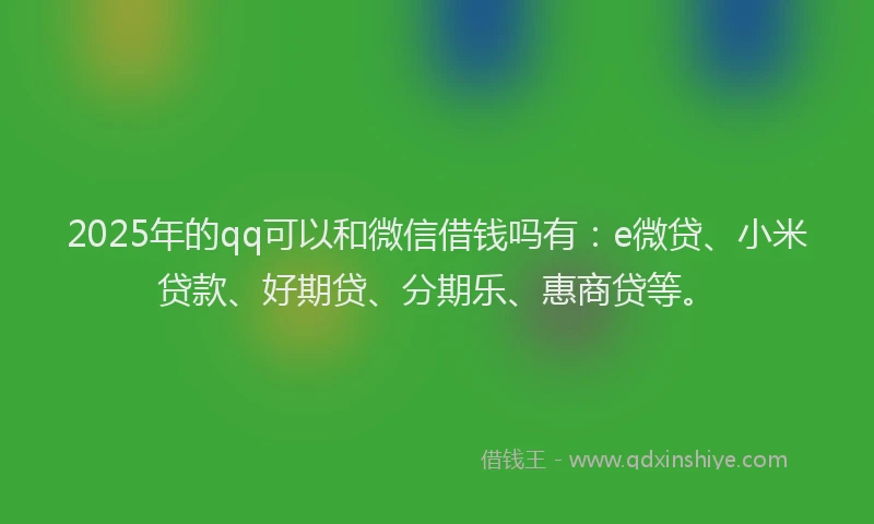 2025年的qq可以和微信借钱吗有：e微贷、小米贷款、好期贷、分期乐、惠商贷等。