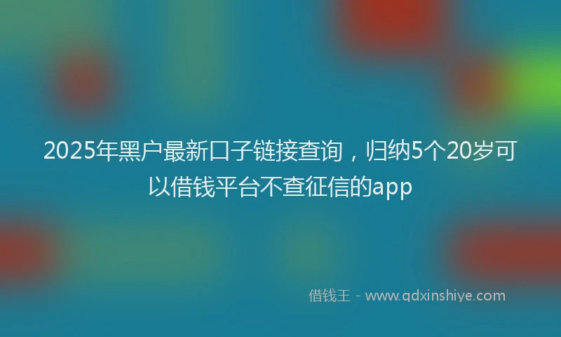 2025年黑户最新口子链接查询，归纳5个20岁可以借钱平台不查征信的app
