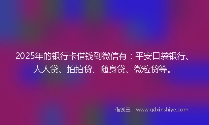 2025年的银行卡借钱到微信有：平安口袋银行、人人贷、拍拍贷、随身贷、微粒贷等。
