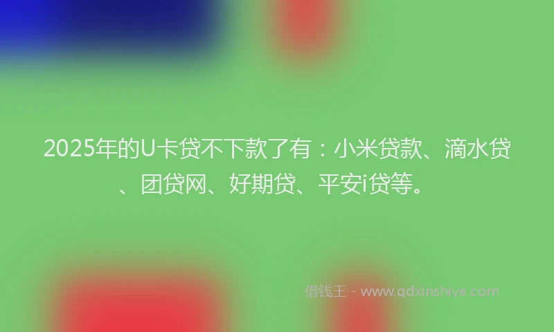 2025年的U卡贷不下款了有：小米贷款、滴水贷、团贷网、好期贷、平安i贷等。