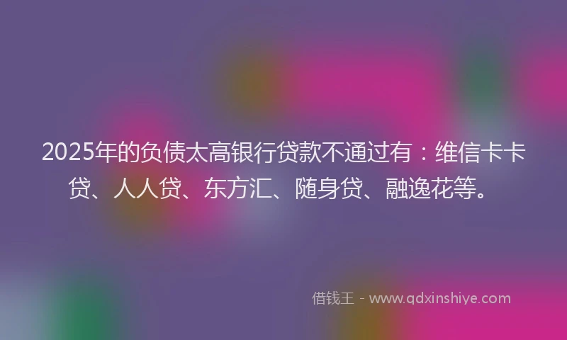 2025年的负债太高银行贷款不通过有：维信卡卡贷、人人贷、东方汇、随身贷、融逸花等。