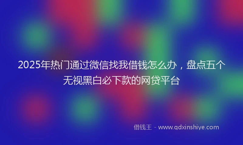 2025年热门通过微信找我借钱怎么办，盘点五个无视黑白必下款的网贷平台