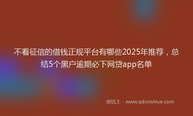 不看征信的借钱正规平台有哪些2025年推荐，总结5个黑户逾期必下网贷app名单