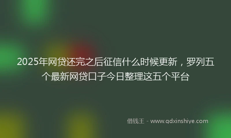 2025年网贷还完之后征信什么时候更新，罗列五个最新网贷口子今日整理这五个平台