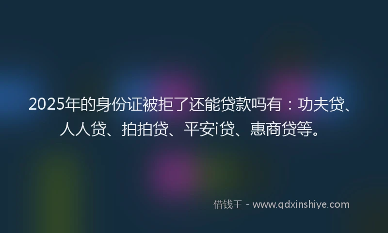 2025年的身份证被拒了还能贷款吗有：功夫贷、人人贷、拍拍贷、平安i贷、惠商贷等。
