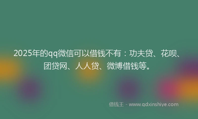 2025年的qq微信可以借钱不有：功夫贷、花呗、团贷网、人人贷、微博借钱等。