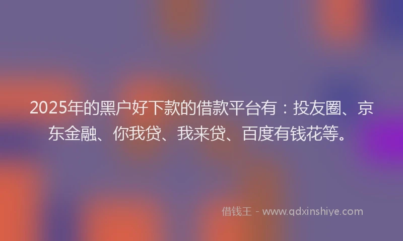 2025年的黑户好下款的借款平台有：投友圈、京东金融、你我贷、我来贷、百度有钱花等。