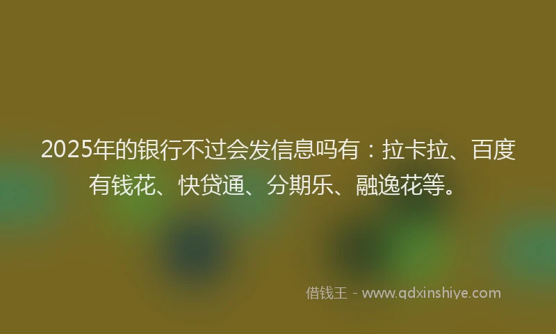 2025年的银行不过会发信息吗有：拉卡拉、百度有钱花、快贷通、分期乐、融逸花等。