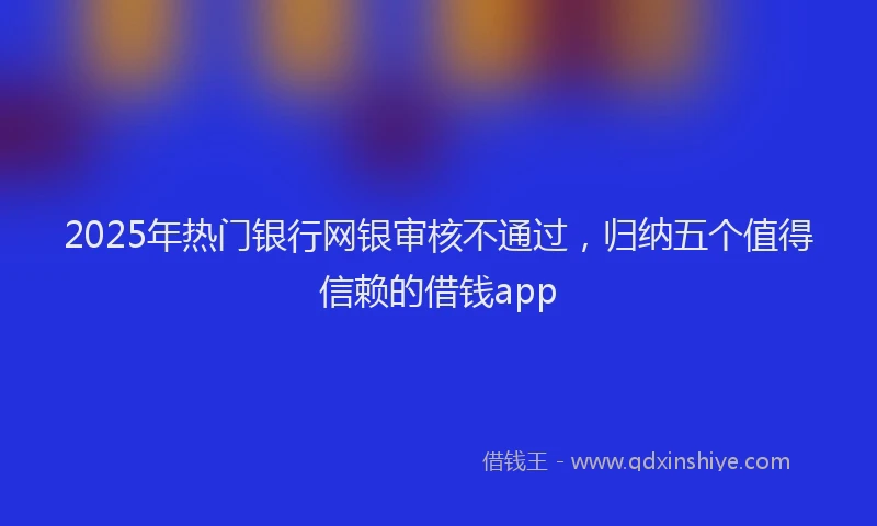 2025年热门银行网银审核不通过，归纳五个值得信赖的借钱app