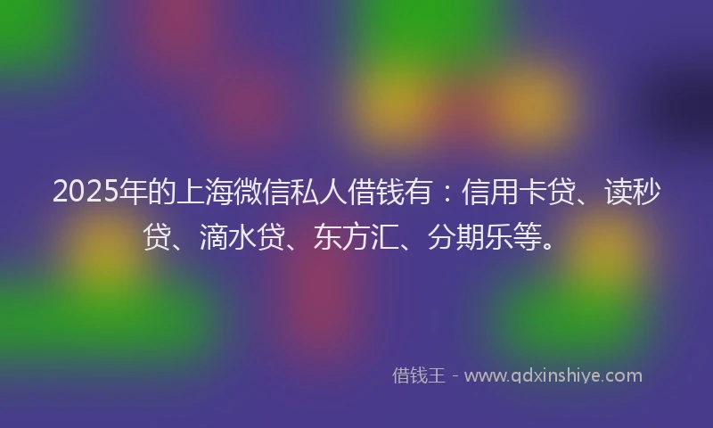 2025年的上海微信私人借钱有：信用卡贷、读秒贷、滴水贷、东方汇、分期乐等。