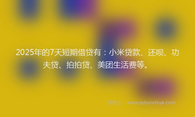 2025年的7天短期借贷有：小米贷款、还呗、功夫贷、拍拍贷、美团生活费等。