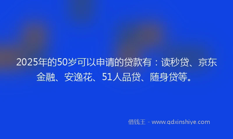 2025年的50岁可以申请的贷款有：读秒贷、京东金融、安逸花、51人品贷、随身贷等。