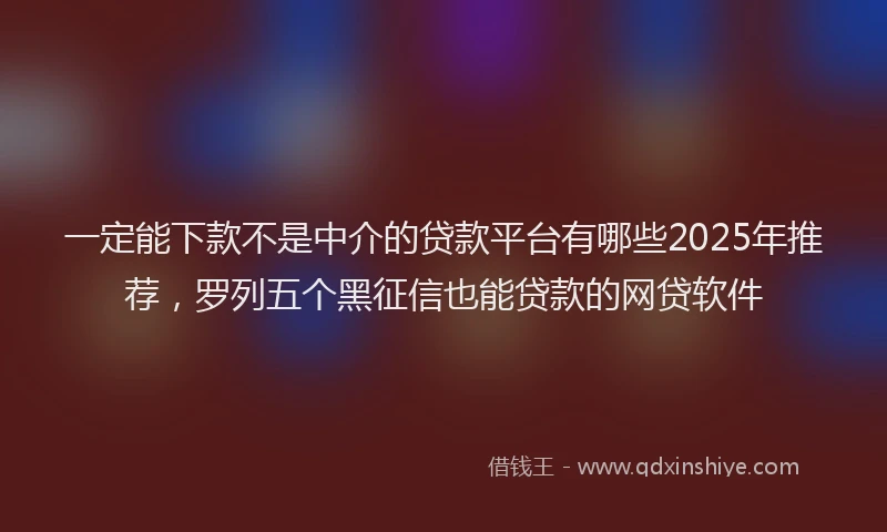 一定能下款不是中介的贷款平台有哪些2025年推荐，罗列五个黑征信也能贷款的网贷软件