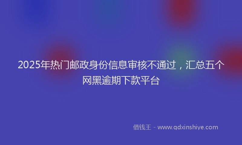 2025年热门邮政身份信息审核不通过，汇总五个网黑逾期下款平台