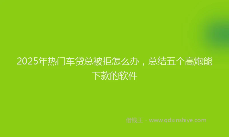 2025年热门车贷总被拒怎么办，总结五个高炮能下款的软件