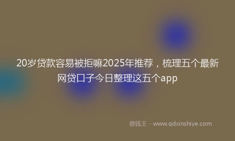 20岁贷款容易被拒嘛2025年推荐，梳理五个最新网贷口子今日整理这五个app