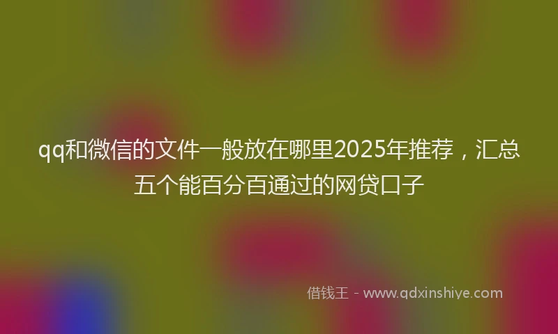 qq和微信的文件一般放在哪里2025年推荐，汇总五个能百分百通过的网贷口子