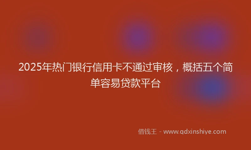 2025年热门银行信用卡不通过审核，概括五个简单容易贷款平台