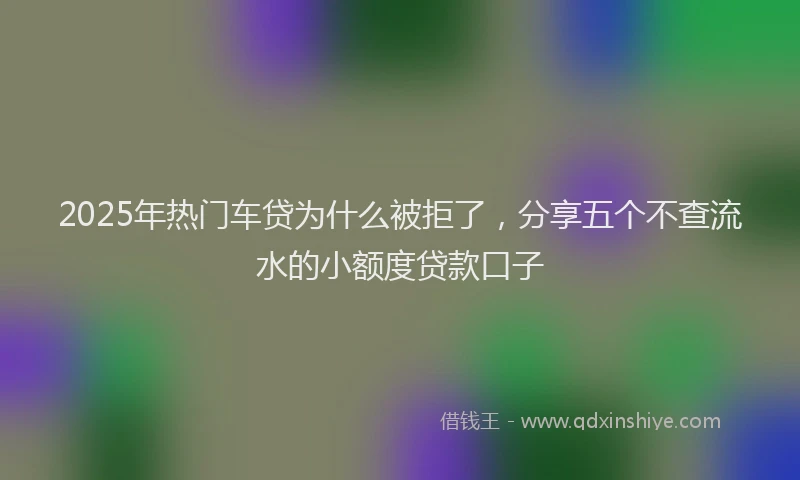 2025年热门车贷为什么被拒了，分享五个不查流水的小额度贷款口子