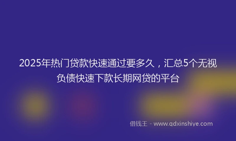 2025年热门贷款快速通过要多久，汇总5个无视负债快速下款长期网贷的平台