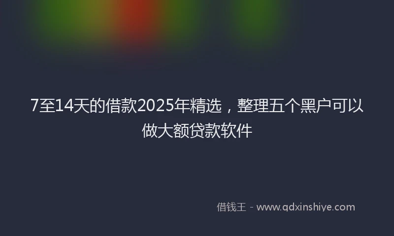 7至14天的借款2025年精选，整理五个黑户可以做大额贷款软件