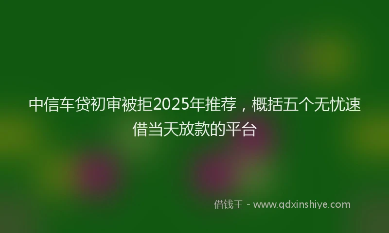 中信车贷初审被拒2025年推荐，概括五个无忧速借当天放款的平台