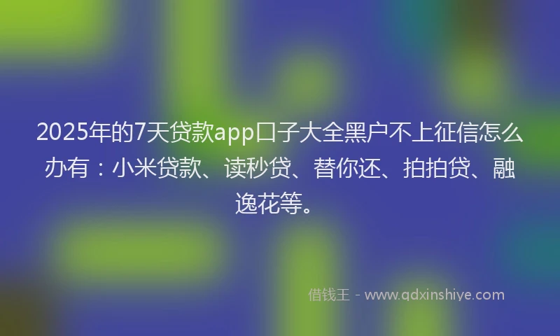 2025年的7天贷款app口子大全黑户不上征信怎么办有：小米贷款、读秒贷、替你还、拍拍贷、融逸花等。