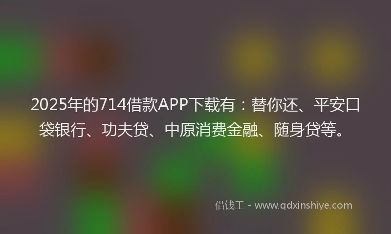 2025年的714借款APP下载有：替你还、平安口袋银行、功夫贷、中原消费金融、随身贷等。