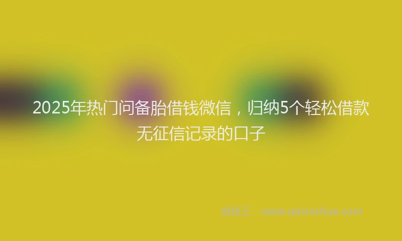 2025年热门问备胎借钱微信，归纳5个轻松借款无征信记录的口子
