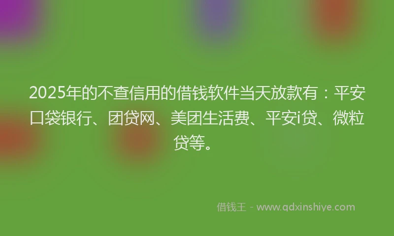 2025年的不查信用的借钱软件当天放款有：平安口袋银行、团贷网、美团生活费、平安i贷、微粒贷等。