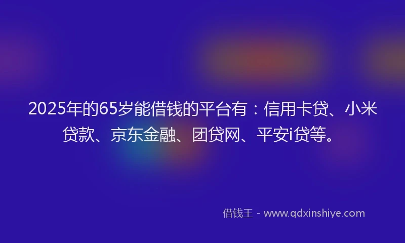 2025年的65岁能借钱的平台有：信用卡贷、小米贷款、京东金融、团贷网、平安i贷等。