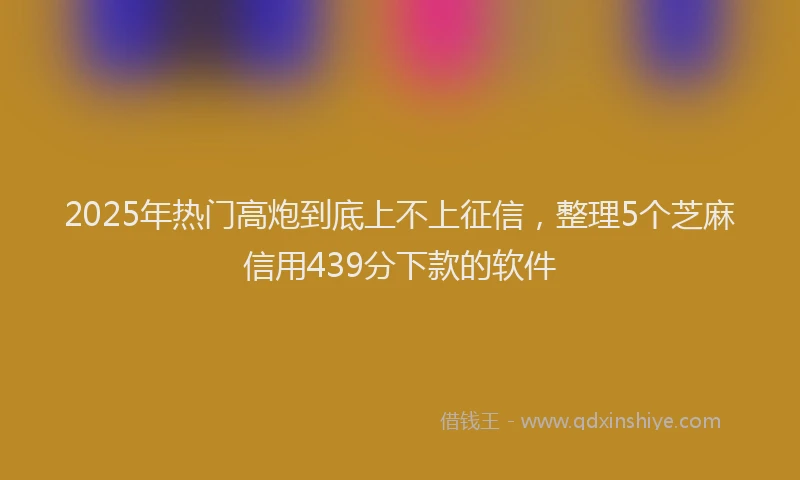 2025年热门高炮到底上不上征信，整理5个芝麻信用439分下款的软件
