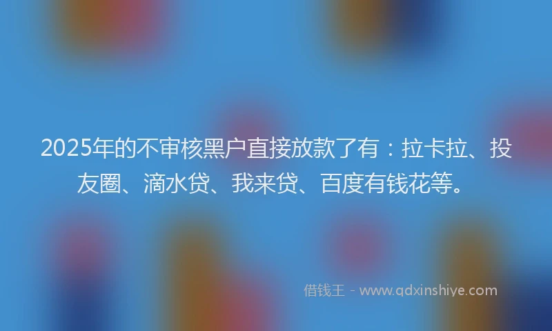 2025年的不审核黑户直接放款了有：拉卡拉、投友圈、滴水贷、我来贷、百度有钱花等。