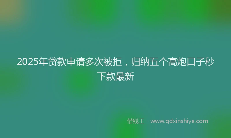 2025年贷款申请多次被拒，归纳五个高炮口子秒下款最新