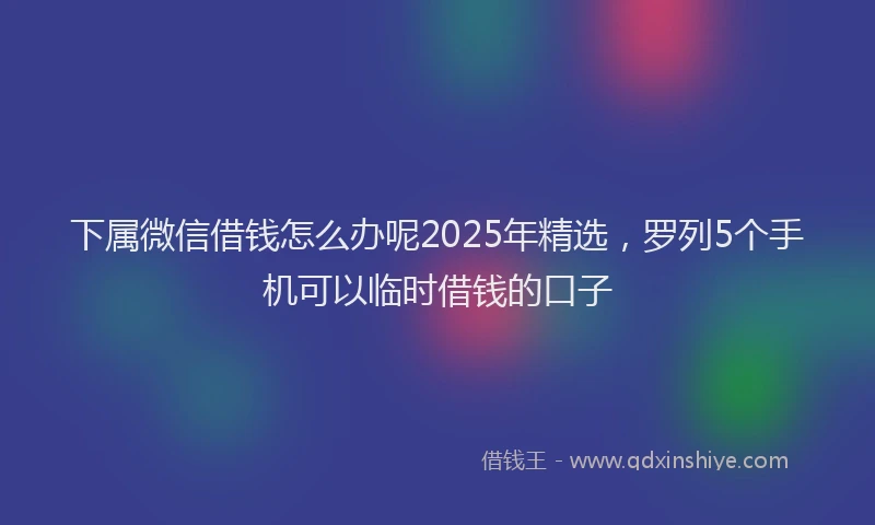 下属微信借钱怎么办呢2025年精选，罗列5个手机可以临时借钱的口子