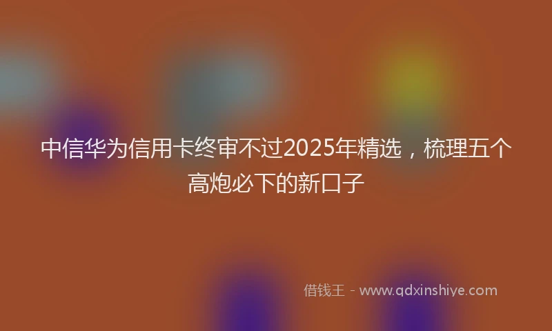 中信华为信用卡终审不过2025年精选，梳理五个高炮必下的新口子