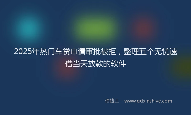 2025年热门车贷申请审批被拒，整理五个无忧速借当天放款的软件
